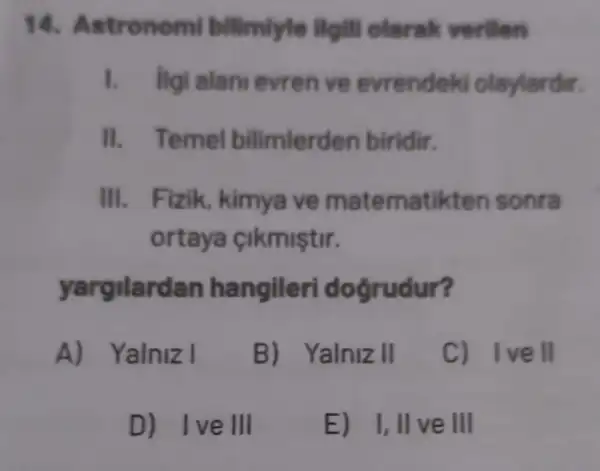 14. As tronomi bilimlyle llgill olerak verilen
1. Ilgi alan evren ve evrendel d olaylardir.
II. Temel bilimlerden biridir.
III. Fizik , kimya ve matematikten sonra
ortaya cikmiştir.
yargilardan hangileri dogrudur?
A) Yalniz I
B) Yalniz II
C) Ivell
D) Ive III
E) 1,11 ve III