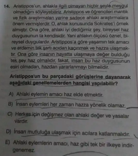 14.Aristippos'un , ahlakla ilgili olmayan hicbir seyle mesgul
olmadigini soyleyebiliriz . Aristippos ve óğrencileri mantik
ve fizik arastirmalan yerine sadece ahlaki arastirmalara
ônem vermişlerdir. O , ahlak konusunda Sokrates'i ố mek
almistir. Ona gõre, ahlaki iyi dedigimiz sey, bireysel haz
duygusunun ta kendisidir.Yani ahlakin olçüsü oznel , bị-
reysel duygulardir.Aristippos a góre yaşamin tek amaci
ve erdemin tek sart acidan kaçinmak ve hazza ulasmak-
tir. Ona gore insanin hayatta ulasmaya deger buldugu
tek sey haz olmalidir,fakat, insan bu haz duygusunun
esiri olmadan , hazdan yararlanmayi bilmelidir.
Aristippos't in bu parçadaki gorüslerine dayanarak
aşağidaki genellemel erden hangisi yapilabilir?
A) Ahlaki eylemin amaci haz elde etmektir.
B) insan eylemleri her zaman hazza yonelik olamaz.
__
C) Herkes icin degismez olan ahlaki deger ve yasalar
vardir.
D) Insan mutluluğa ulasmak için acllara katlanmalidir.
E) Ahlaki eylemlerin amaci, haz gibi tek bir ilkeye indir-
genemez.