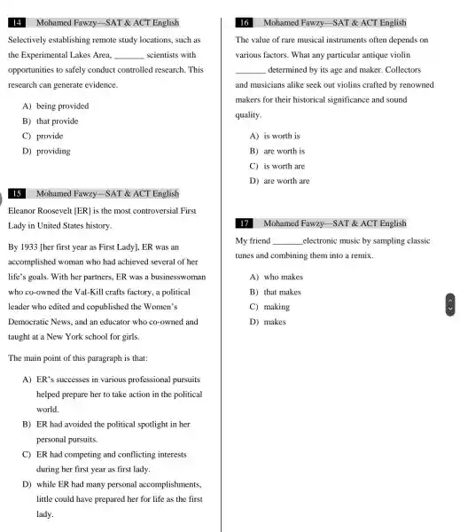 14
Selectively establishing remote study locations , such as
the Experimental Lakes Area. __ scientists with
opportunities to safely conduct controlled research . This
research can generate evidence.
A) being provided
B) that provide
C)provide
D)providing
15
Eleanor Roosevelt [ER] is the most controversial First
Lady in United States history.
By 1933 her first year as First Lady], ER was an
accomplished woman who had achieved several of her
life's goals . With her partners , ER was a businesswoman
who co -owned the Val-Kill crafts factory,a political
leader who edited and copublished the Women's
Democratic News, and an educator who co-owned and
taught at a New York school for girls.
The main point of this paragraph is that:
A) ER's successes in various professional pursuits
helped prepare her to take action in the political
world.
B) ER had avoided the political spotlight in her
personal pursuits.
C) ER had competing and conflicting interests
during her first year as first lady.
D) while ER had many personal accomplishments,
little could have prepared her for life as the first
lady.
Mohamed Fawzy -SAT&ACT English
Mohamed Fawzy -SAT &ACT English
Mohamed Fawzy -SAT &ACT English
The value of rare musical instruments often depends on
various factors . What any particular antique violin
__ determined by its age and maker . Collectors
and musicians alike seek out violins crafted by renowned
makers for their historical significance and sound
quality.
A) is worth is
B) are worth is
C) is worth are
D) are worth are
Mohamed Fawzy-SAT &ACT English
My friend __ electronic music by sampling classic
tunes and combining them into a remix __
A) who makes
B) that makes
C)making
D) makes