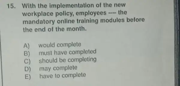 15. With the implementation of the new
workplace policy employees __ the
mandatory online training modules before
the end of the month.
A) would complete
B) must have completed
C)should be completing
D)may complete
E)have to complete