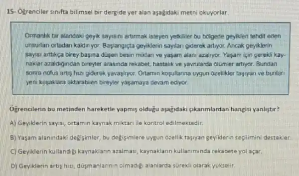 15- Ogrenciler sinifa bilimsel bir dergide yer alan aşağidaki metni okuyorlar.
Ormanlik bir alandaki geyik sayismi artimak isteyen yetkiller bu bolgede geylkleri tehdir eden
unsurfan ortadan kaldiriyor Bastangiçta geyiklerin sayilan giderek artiyor. Ancak geyiklerin
sayisi arttikça birey basina dusen besin miklan ve yaşam alani azallyor. Yaşam için gerekli kay-
naklar azaidigundan bireyler arasinda rekabet, hastalik ve yavrularda olumier artiyor. Bundan
sonra nofus artis hizi giderek yavaşlyor. Ortamin kosullanna uygun ozellikler tagiyan ve bunlar
yeni kuşaklara aktarabilen bireyler yaşamaya devam ediyor.
Ogrencilerin bu metinden hareketle yapmis oldugu aşagidaki gkanmlardan hangisi yanliştir?
A) Geyiklerin sayisi, ortamin kaynak miktari ile kontrol edilmektedir.
B) Yaşam alanindaki degisimler bu degisimlere uygun ozellik tasiyan geyiklerin segilimini destekler
C) Geyiklerin kultandiji kaynakiann azalmasi, kaynaklarin kullaniminda rekabete yol açar.
D) Geyiklerin artis hizi dusmanlannin olmadigi alanlarda surekli olarak yukselir.