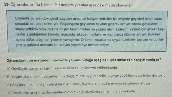 15- Ogrenciler sinifta bilimsel bir dergide yer alan aşagidaki metni okuyorlar.
Ormanlik bir alandaki geyik sayisini artimak isteyen yetkiller bu bóigede geyikleri tehdit eden
unsurfan ortadan kaldiriyor Başlangiçta geyiklerin sayilari giderek artiyor Ancak geyiklerin
sayisi aritikça birey başina dusen besin miktari ve yaşam alani azaliyor. Yaşam için gerekli kay-
naklar azaidigindan bireyler arasinda rekabet, hastalik ve yavrularda olümler artiyor Bundan
sonra núfus artis hizi giderek yavaşlyor. Ortamin koşullarina uygun 6zellikler tasiyan ve bunlari
yeni kusaklara aktarabilen bireyler yaşamaya devam ediyor
Ogrencilerin bu metinden hareketle yapmis olduğu aşağidaki gikarimlardan hangisi yanlistir?
A) Geyiklerin sayisi ortamin kaynak miktari ile kontrol edilmektedir.
B) Yaşam alanindaki degisimler, bu degisimlere uygun ozellik tasiyan geyiklerin seçilimini destekler.
C) Geyiklerin kullandig kaynaklarin azalmasi kaynaklarin kullaniminda rekabete yol açar.
D) Geyiklerin artis hizi dusmanlarinin olmadig alanlarda súrekli olarak yukselir.