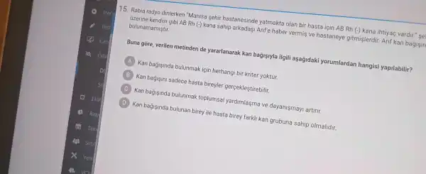 15. Rabia radyo dinlerken "Manisa sehir hastanesinde yatmakta olan bir hasta için AB Rh (-) kana ihtiyaç vardir." se
bulunamamiştir.
gibi AB Rh (-)kana sahip arkadaşi Arif'e haber vermiş ve hastaneye gitmişlerdir Arif kan bagisin
Buna gore, verilen metinden de yararlanarak kan bagişlyla ilgili aşağidaki yorumlardan hangisi yapilabilir?
A
Kan bagişinda bulunmak için herhangi bir kriter yoktur.
B
Kan bağişini sadece hasta bireyler gerçekleştirebilir.
C
Kan bağişinda bulunmak toplumsal yardimlasma ve dayanişmayi artirir.
D
Kan bağjsinda bulunan birey ile hasta birey farkli kan grubuna sahip olmalidir.