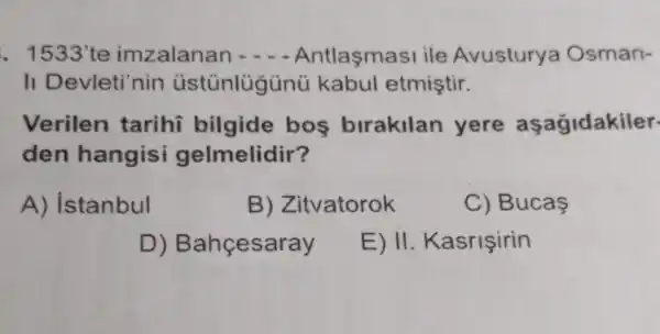 . 1533'te imzalanan - - Antlaşmasi ile Avustury a Osman-
II Devleti'nin kabul etmiştir.
Verilen tarihĩ bilgide bos birakilan yere aşagidakiler.
den hangisi gelmelidir?
A) istanbul
B) Zitvatorok
C) Bucas
D) Bahçesaray
E) II. Kasrişirin