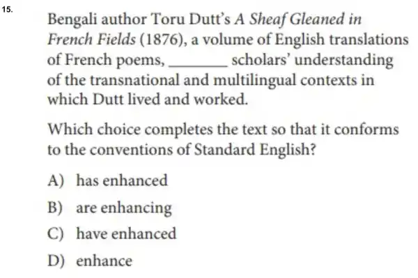 15.
Bengali author Toru Dutt's A Sheaf Gleaned in
French Fields (1876), a volume of English translations
of French poems, . __ scholars 'understanding
of the transnational and multilingual contexts in
which Dutt lived and worked.
Which choice completes the text so that it conforms
to the conventions of Standard English?
A) has enhanced
B) are enhancing
C) have enhanced
D) enhance