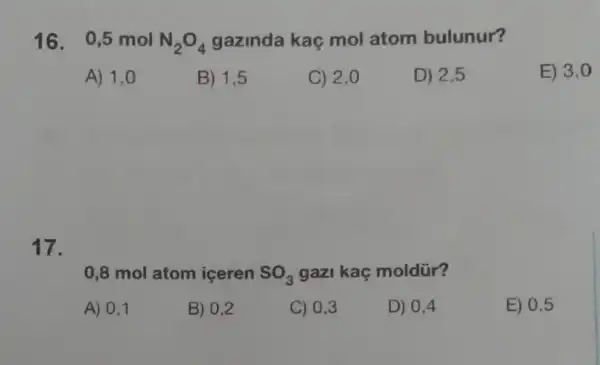 16. 0,5 mol N_(2)O_(4) gazinda kaç mol atom bulunur?
A) 1,0
B) 1,5
C) 2,0
D) 2,5
E) 3,0
17.
0,8 mol atom iceren SO_(3) gazi kaç moldür?
A) 0,1
B) 0,2
C) 0,3
D) 0,4
E) 0,5