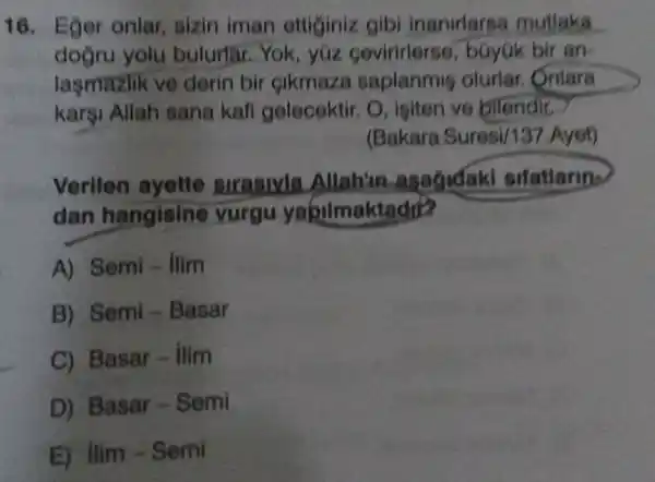 16. Eger onlar sizin iman ettiginiz gibi inanirlarse mutlaka __
dogru yolu bulurtar.Yok , yúz cevirirlerse , bGyúk bir an-
laşmazlik ve derin bir cikmaza saplanmig olurlar. Onlara
karşi Allah sana kafi gelecektir. O , igiten ve bllendir.
(Bakara Suresi/137.Ayet)
Verilen ayette sirasivla Allah'in -asagidaki sifatlarin-
dan hangisine vurgu yabilmaktadr?
A) Semi - Ilim
B) Semi - Basar
C) Basar - Ilim
D) Basar - Semi
E) Ilim-Semi