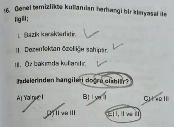 16. Genel temizlikte kullanilan herhangi bir kimyasal ile
ilgili;
I. Bazik karakterlidir.
II. Dezenfektan ozellige sahiptir.
III. Oz bakimda kullanilir.
ifadelerinden hangilefi dogru olabilir?)
A) Yalnyz I
B) I ye II
C) I've III
D) II ve III
(E) I, II ve III)