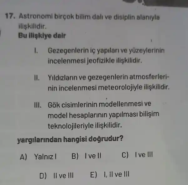 17. Astronomi birçok bilim dali ve disiplin alaniyla
iliskilidir.
Bu iliskiye dair
I. Gezegenlerin iç yapilarive yüzeylerinin
incele nmesi jeof zikle ilişkilidir.
II. Yildizlarin ve gezegenle rin atmosferleri-
nin incelenme si meteorolojiyle iliskilidir.
III. Gok cisimlerinin modellenmesi ve
model hesaplarinin yapilmasi bilişim
teknolojile riyle ilişkilidir.
yargilarin dan hangisi dogrudur?
A) Yalniz I
B) Ive II
C) Ive III
E) I, II ve III