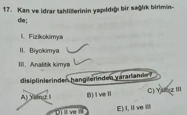 17. Kan ve idrar tahlillerinin yapildigi bir saglik birimin-
de:
I. Fizikokimya
II. Biyokimya
III. Analitik kimya
disiplinlerir den hangilerind en yararlanilir?
A) Yainiz I
B) I ve II
C) Yaibiz III
D) II ve III
E) I, II ve III