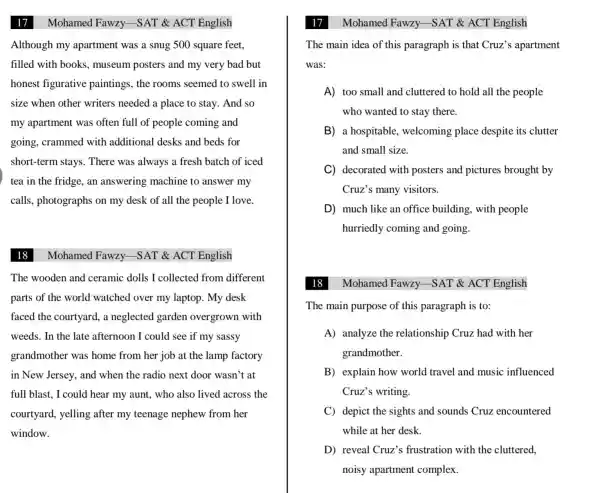 17
Mohamed Fawzy.-SAT & ACT English
Although my apartment was a snug 500 square feet.
filled with books , museum posters and my very bad but
honest figurative paintings, the rooms seemed to swell in
size when other writers needed a place to stay. And so
my apartment was often full of people coming and
going, crammed with additional desks and beds for
short-term stays . There was always a fresh batch of iced
tea in the fridge , an answering machine to answer my
calls, photographs on my desk of all the people I love.
18
Mohamed Fawzy.-SAT & ACT English
The wooden and ceramic dolls I collected from different
parts of the world watched over my laptop. My desk
faced the courtyard , a neglected garden overgrown with
weeds. In the late afternoon I could see if my sassy
grandmother was home from her job at the lamp factory
in New Jersey, and when the radio next door wasn't at
full blast, I could hear my aunt, who also lived across the
courtyard, yelling after my teenage nephew from her
window.
17
The main idea of this paragraph is that Cruz's apartment
was:
A) too small and cluttered to hold all the people
who wanted to stay there.
B) a hospitable , welcoming place despite its clutter
and small size.
C) decorated with posters and pictures brought by
Cruz's many visitors.
D much like an office building, with people
hurriedly coming and going.
Mohamed Fawzy -SAT & ACT English
The main purpose of this paragraph is to:
A) analyze the relationship Cruz had with her
grandmother.
B) explain how world travel and music influenced
Cruz's writing.
C) depict the sights and sounds Cruz encountered
while at her desk.
D) reveal Cruz's frustration with the cluttered,
noisy apartment complex.
Mohamed Fawzy -SAT & ACT English