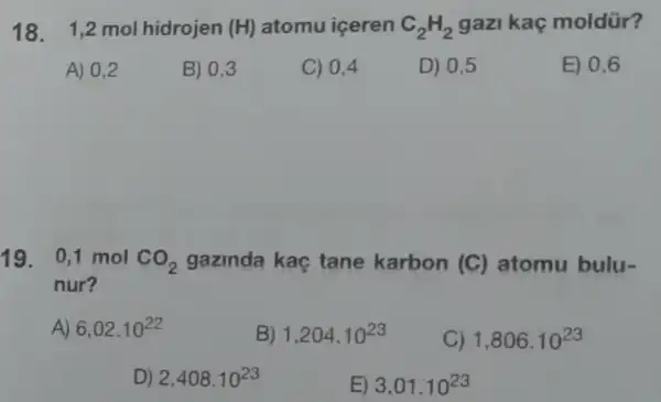 18. 1,2molhidrojen(H) atomu iceren C_(2)H_(2) gazi kaç moldür?
A) 0,2
B) 0,3
C) 0,4
D) 0.5
E) 0,6
19. 0,1 mol CO_(2) gazinda kaç tane karbon (C) atomu bulu-
nur?
A) 6,02.10^22
B) 1,204.10^23
C) 1,806.10^23
D) 2,408.10^23
E) 3,01.10^23