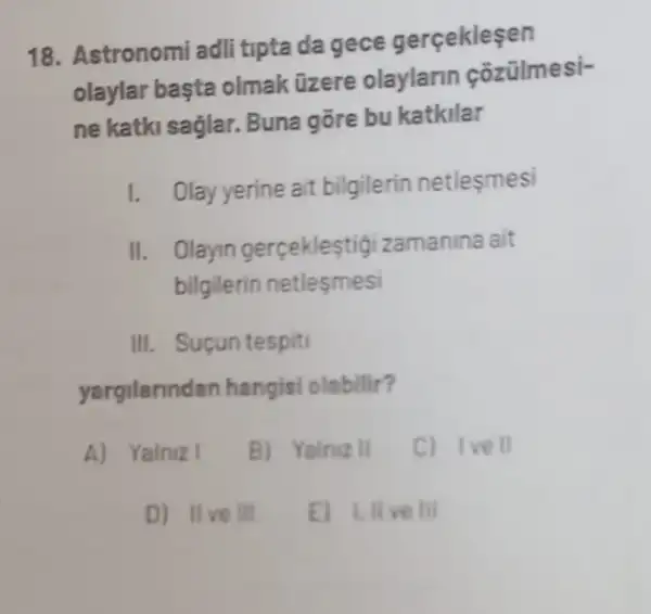 18. Astronomi adli tipta da gece gerçekleşen
olaylar basta olmak üzere olaylarin cozülmesi-
ne katki saglar.Buna gōre bu katkilar
1. Olay yerine ait bilgilerin netlesmesi
II. Olayin gerceklestigizamanina ait
bilgilerin netlesmesi
III. Suçun tespiti
yargilannd an hangisi olabilir?
A) Yalniz I
B) Yalniz II
C) Ivell
D) IIve III
E) 1.Ill ve Ill