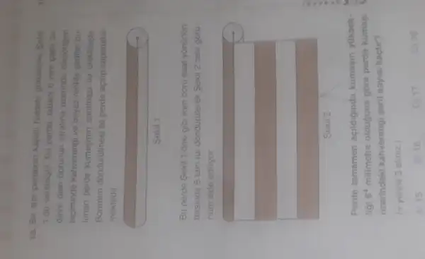 18. Bir stor perdenin kapalı haldeki görunumu Sekil 1'de verilmiştir. Bu perde, tabanı 6 mathrm(~mm) çaplı bir daire olan borunun etrafına üzerinde dikdörtgen biciminde kahvererıgi ve beyaz renkte şerriler bulunan perde kumasının sarılması ile üretilmiştir. Borunun döndürülmesi ile perde açılıp kapanabilmektedir.
Şekil 1
Bu perde Şekil 1'deki gibi iken boru saat yönünün tersinde 8 tam tur döndürülerek Şekil 2'deki görünüm elde ediliyor.
Şekil 2
Perde tamamen açıldığında kumaşın yükseklıği 6^4 milimetre olduğuna göre perde kumaşı üzerindeki kahvererıgi şerit sayısı kaçtır?
( pi yerine 3 alınız.)
A) 15
B) 16
C) 17
D) 18