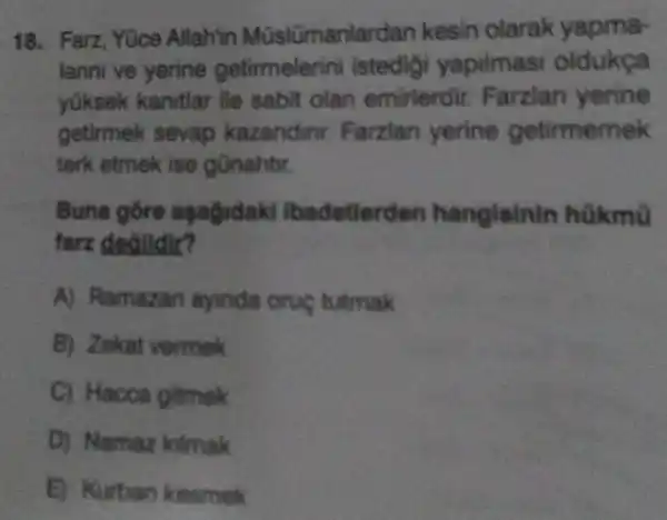 18. Farz, Yüce Allah'in Müslümanlardan kesin olarak yapma-
lanni ve yerine getirmelerini istedigi yapilmasi oldukça
yüksek kanitlar ile sabit olan emirlerdir Farzlan yerine
getirmek sevap kazandinr Farzian yerine getirmemek
terk etmek ise gũnahtir.
Buna gỗre againdakl lbadetlerd on hangisinin hữkmũ
farz degildir?
A) Ramazan ayinda oruç tutmak
B) Zekat vermek
C) Hacca gitmok
D) Namaz kilmak
E) Kurban kesmek