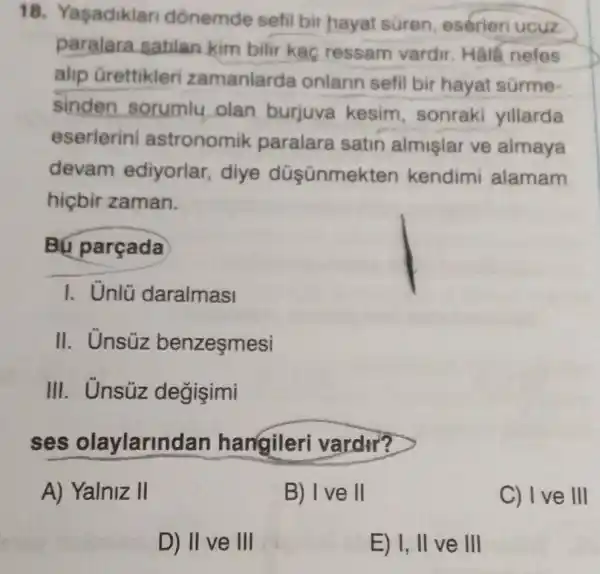 18 Yasadiklan dónemde sefil bir hayat süren eserieri ucuz
paralara satilan kim bilir kaç ressam vardir Half nefes
alip Grettikler zamanlarda onlarin sefil bir hayat sürme-
sinden sorumlu olan burjuva kesim , sonraki yillarda
eserlerini astronomik paralara satin almişlar ve almaya
devam ediyorlar, diye düşünmek ten kendimi alamam
hiçbir zaman.
Bú parçada
I. Unlü daralmasi
II. Unsúz benzeşmesi
III. Unsúz degişimi
ses olaylarind an hangileri vardir?
A) Yalniz II
B) I've II
C) I ve III
D) II ve III
E) I, II ve III