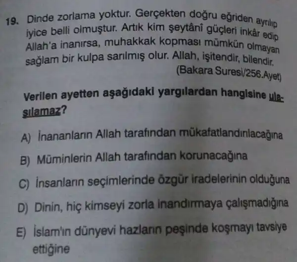 19. Dinde zorlama yoktur.Gerçekten doğru eğriden ayrillp
iyice belli olmustur. Artik kim şeytâni gúgleri inkâr edip
Allah'a inanirsa , muhakkak kopmas mũmkủn olmayan
saglam bir kulpa sarilmiş olur. Allah , işitendir, bilendir.
(Bakara Suresi/256.Ayet)
Verilen ayetten aşağidaki yargilardan hangisine ula-
silamaz?
A) Inananlarin Allah tarafindan mükafatlandinlacağina
B) Mũminlerin Allah tarafindan korunacağina
C) insanlarin seçimlerin de ôzgũr iradelerinin olduguna
D) Dinin, hiç kimseyi zorla inandirmaya calismadiğina
E) islam'in dũnyevi hazlann pesinde kosmayi tavsiye
ettigine