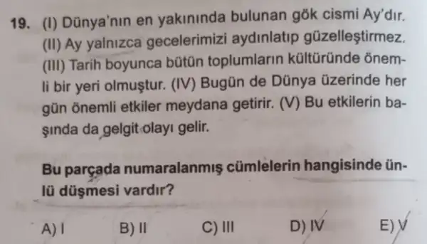 19. (I) Dünya'nin en yakininda bulunan gok cismi Ay'dir.
(II) Ay yalnizca gecelerimizi aydinlatip gúzelleştirmez.
(III) Tarih boyunca bütin toplumlarin kültüründe õnem-
li bir yeri olmuştur.. (IV) Bugün de Dũnya üzerinde her
gũn õnemli etkiler meydana getirir (V) Bu etkilerin ba-
inda da gelgit-olayi gelir.
Bu parçada numaralan mis cümlelerin hangisinde ün-
lũ düşmesi vardir?
A) 1
B) II
C) III
D) IN
E) V