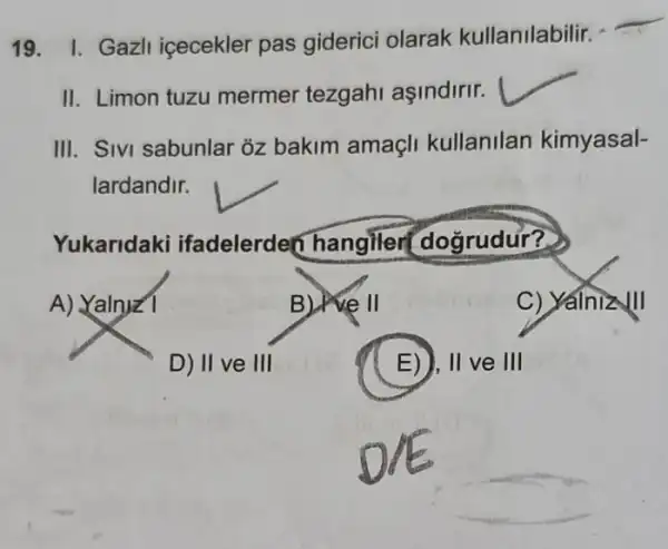 19. I. Gazll içecekler pas giderici olarak kullanilabilir.
II. Limon tuzu mermer tezgahi aşindirir.
__
III. Sivi sabunlar 3z bakim amaçli kullanilan kimyasal-
lardandir.
Yukaridaki ifadelerden hangiler dogrudur?
A) Yalnyz1
B) well
C) Yalnizlll
D) II ve III
E)), II ve III
__