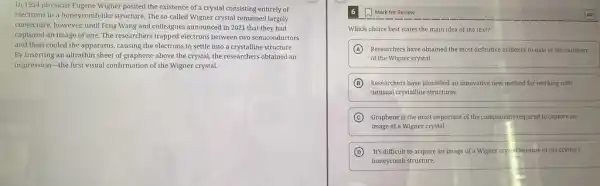 In 1934 physicist Eugene Wigner posited the existence of a crystal consisting entirely of
electrons in a honeycomb-lik structure. The so-called Wigner crystal remained largely
conjecture, however, until Feng Wang and colleagues announced in 2021 that they had
captured an image of one. The researchers trapped electrons between two semiconductors
and then cooled the apparatus, causing the electrons to settle into a crystalline structure.
By inserting an ultrathin sheet of graphene above the crystal, the researchers obtained an
impression-the first visual confirmation of the Wigner crystal.
Mark for Review
Which choice best states the main idea of the text?
A Researchers have obtained the most definitive evidence to date of the existence
of the Wigner crystal.
B Researchers have identified an innovative new method for working with
unusual crystalline structures.
C Graphene is the most important of the components required to capture an
image of a Wigner crystal.
D It's difficult to acquire an image of a Wigner crys al because of the crystal's
honeycomb structure.