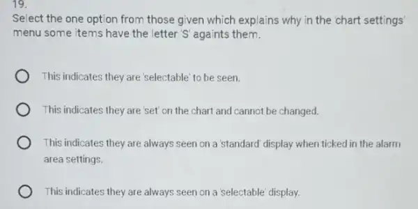 19.
Select the one option from those given which explains why in the 'chart settings
menu some items have the letter 'S' againts them.
This indicates they are 'selectable' to be seen.
This indicates they are set' on the chart and cannot be changed.
This indicates they are always seen on a 'standard' display when ticked in the alarm
area settings.
This indicates they are always seen on a 'selectable' display.