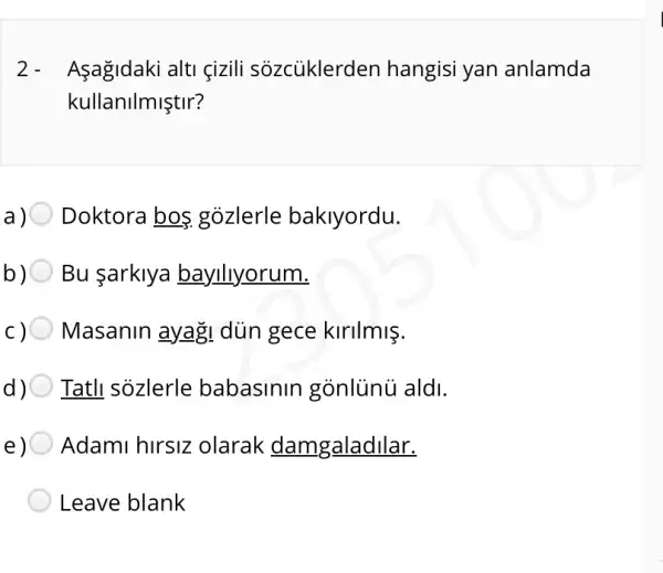 2- Asagidaki alti çizili sôzcủklerden hangisi yan anlamda
kullanilmiştir?
Doktora bos gozlerle baklyordu.
Bu arklya bayllyorum.
Masanin ayag!dùn gece kirilmis.
Tatll sozlerle babasinin gónlủnú aldi.
Adami hirsiz olarak damgaladilar.
Leave blank