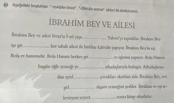 (2) Asagidaki bosluklari "-mAdAn once"-DiktAn sonra" ekleri ile doldurunuz.
IBRAF EY VE AILESI
Ibrahim Bey ve ailesi Sivas'ta 5 yil yasa __
Yalova'ya tasindilar . Ibrahim Bey
ise git __
her sabah ailesi ile birlikte kahvalt yaptyor. Ibrahim Bey'in esi
Rola ev hanimidir Rola Hanim herkes git __ ev islerini yapryor. Rola Hanim
bugün ogle yemeg ye __ arkadaslariyla bulustu Arkadaslarin-
dan ayril __ cocuklari okuldan aldi . Tbrahim Bey, eve
gel __ aksam yemegini yediler. Ibrahim ve esi te-
levizyon seyret __ sonra kitap okudular.