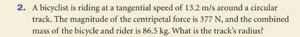 2. A bicyclist is riding at a tangential speed of 13.2m/s around a circular
track. The magnitude of the centripetal force is 377 N, and the combined
mass of the bicycle and rider is 86 .5 kg. What is the track's radius?