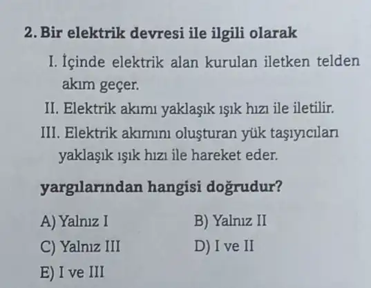 2. Bir elektrik devresi ile ilgili olarak
I. Içinde elektrik alan kurulan iletken telden
akim geçer.
II. Elektrik akimi yaklaşik 1şik hizi ile iletilir.
III. Elektrik akimini olusturan yúk taslylclan
yaklaşik işik hizi ile hareket eder.
yargilarindan hangisi dogrudur?
A) Yalniz I
B) Yalniz II
C) Yalniz III
D) I ve II
E) I ve III