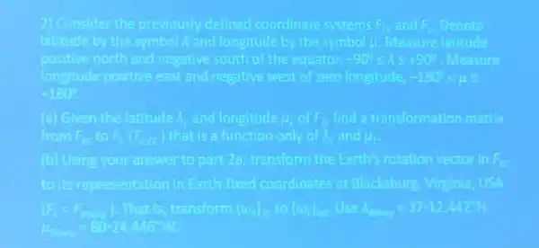 2) Consider the previously defined coordinate systems Fits and F Denote
latitude by the symbol A and longitude by the symbol (1)/(2) Measure latitude
positive north and negative south of the equator, -900leqslant lambda leqslant +90^circ  Measure
langitude positive east and negative west of zero longitude -180^circ lt mu leqslant 
+180^circ 
(a) Given the latitude A. and longitude A int _(0)^pi  find a transformation matrix
from F to F_(2)(T_(min )) that is a function only of A. and A.
(b) Using your answer to part 2a transform the Earth's rotation vector in F_(C)
to its representation in Earth-fixed coordinates at Blacksburg, Vinginla USA
(F_(c)=F_(cm)) .That is, transform funday to  omega _(m))  Use n_(man)=3712.442m
mu _(max)=80-24.446m