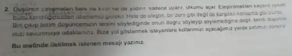 2. Dusunce catigmalan beni ne kirar ne de yildini sadece uyanr ufkumu açar Elestirilmekten kaçanz oysaki
bunukendiliamizden istememiz gerekir. Hele de elestin, bir ders gibi degil de karsilikli konusma gibi olursa.
Bin cikip bizim dusüncemizin tersini soylediginde onun dogru soyleyip soylemedigine degil, kendi dusunce-
mizi savunmaya odaklaninz Bize yo!gostermek isteyeniere kollarimizi açacagimiz yerde sirtimizi doneriz.
Bu matinde iletilmek istenen mesaji yaziniz.