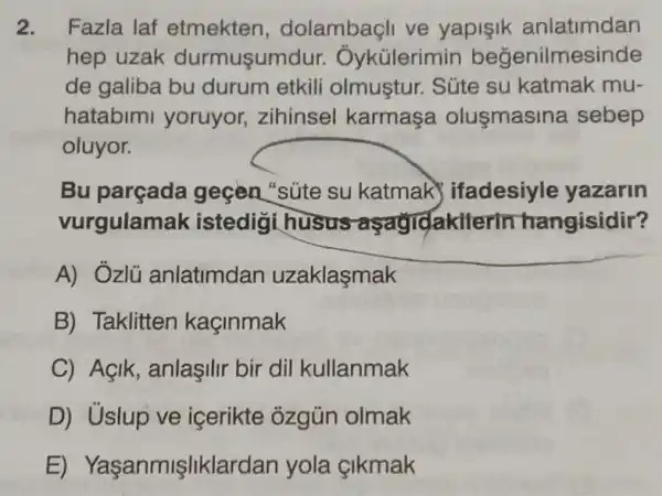 2. Fazla laf etmekten , dolambaçli ve yapişik anlatimdan
hep uzak durmusum dur. Ôykülerimin begenilmesinde
de galiba bu durum etkili olmuştur. Súte su katmak mu-
hatabimi yoruyor zihinsel karmaşa olusmasina sebep
oluyor.
Bu parçada geçen "súte su katmak ifadesiyle yazarin
vurgulama k istedigi husus aşagidakiterin hangisidir?
A) Ozlü anlatimdan uzaklaşmak
B) Taklitten kaçinmak
C) Açik, anlaşilir bir dil kullanmak
D) Uslup ve içerikte ozgủn olmak
E) Yaşanmişliklar dan yola çikmak