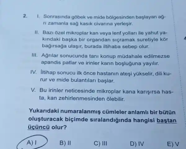 2. I. Sonrasinda gobek ve mide bólgesinden başlayan aỷ-
ri zamanla sag kasik civarina yerleşir.
II. Bazi ozel mikroplar kan veya lenf yollari ile yahut ya-
kindaki başka bir organdan siçramak suretiyle kór
bağirsağa ulaşir burada iltihaba sebep olur.
III. Agrilar sonucunda tan konup múdahale edilmezse
apandis patlar ve irinler karin boşluguna yayilir.
IV. Iltihap sonucu ilk once hastanin ateşi yúkselir, dili ku-
rur ve mide bulantilari başlar.
V. Bu irinler neticesinde mikroplar kana karişirsa has-
ta,kan zehirlenmes inden olebilir.
Yukaridaki numaralan mis củmleler anlamli bir bütủn
olusturacak bicimde siralandiginda hangisi baştan
ủcüncũ olur?
A) 1	B) II	C) III
D) IV
E) V