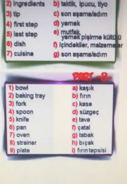 2) Ingredients
b) taktik, joueu, thyo
3) tip
c) son asama/adim
4) first stop
d) yemek
5) last stop
e) mutfak
pisime kond to
6) dish
1) leindekile ar, malzeme'r
7) cuisine
g) son asama/adim
1) bowl
a) kasik
2) baking tray
b) firin
3) fork
c) kase
4) spoon
d) stizgeç
5) knife
e) tava
6) pan
D catal
7) oven
g) tabak
8) strainer
h) bicak
9) plate
1) firintepsisi