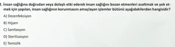 2. insan sagligina dogrudan veya dolayli etki ederek insan sagligini bozan etmenleri azaltmak ve yok et-
mek için yapilan, insan sagliginin korunmasini amaçlayan işlemler bütũnü aşağidakilerden hangisidir?
A) Dezenfeksiyon
B) Hijyen
C) Sanitasyon
D) Sterilizasyon
E) Temizlik