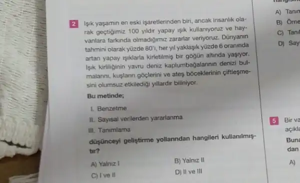 2 Isik yaşamin en eski işaretlerinden biri, ancak insanlik ola-
rak geçtigimiz 100 yildir yapay isik kullanlyoruz ve hay-
vanlara farkinda olmadigimz zararlar veriyoruz. Dünyanin
tahmini olarak yüzde 80'i her yil yaklaşik yüzde 6 oraninda
artan yapay işklarla kirletilmis bir gogün altinda yaşryor.
Isik kirliliginin yavru deniz kaplumbağalarinin denizi bul-
malanni, kuşlann goclerini ve ateş bóceklerinin çiffleşme-
sini olumsuz etkiledigi yillardir biliniyor.
Bu metinde;
1. Benzetme
II. Sayisal verilerden yararlanma
III. Tanimlama
düşnceyi geliştirme yollanndan hangileri kullanilmiş-
tir?
A) Yalniz I
B) Yalniz II
C) Ive II
D) II ve III
Hangism
A) Tanin
B) Orne
C) Tani
D) Say
5 Bir va
açikl
Bun
dan
A)