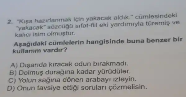 2. "Kisa hazirlanmak için yakacak aldik ." cümlesindeki
"yakacak " sôzcúgü sifat-fiil eki yardimiyla turemis ve
kalici isim olmustur.
Asagidaki cümlelerin hangisinde buna benzer bir
kullanim vardir?
A) Disarida kiracak odun birakmadi.
B) Dolmus duragina kadar yúrúdüler.
C) Yolun sagina donen arabay izleyin.
D) Onun tavsiye ettigi sorular cozmelisin.