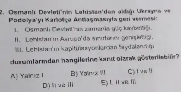 2. Osmanl Devleti'nin Lehistan'dan aldigi Ukrayna ve
Podolya'y Karlofc a Antlaşmasiyla geri vermesi;
1. Osmanll Devleti'nin zamanla gủc kaybettigi,
II. Lehistan'In Avrupa'da sinirlarini genişlettigi,
III. Lehistan'in kapitülasyonlard an faydalandiği
durumlar ndan hangilerin e kanit olarak gosterilebilir?
A) Yalniz I
B) Yalniz III
C) I ve II
D) II ve III
E) I, II ve III