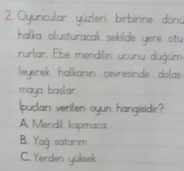 2. Oyuncular yizleri birbirin e donu
halka olusturacak sebilde yere otu
rurlar. Ebe mendilin ucunu dugum
leyerek halkann cerresinde dolas.
maya baslar.
lpudan verilen ayun hangisidir?
A. Mendil kapmaca
B. Yag satarim
C. Yerden yuksek