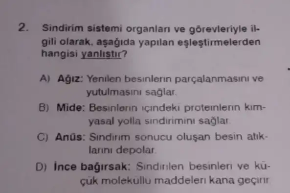 2. Sindirim sistemi organlari ve gorevleriyle il-
gili olarak, aşagida yapilan esleştirmel erden
hangisi yanlistir?
A) Agiz: Yenilen besinlerin parçalanma isini ve
yutulmasini saglar.
B) Mide: Besinlerin icindeki proteinlerin kim-
yasal yolla sindirimini saglar
C) Anüs: Sindirim sonucu oluşan besin atik.
larini depolar
D) Ince bagirsak.Sindirilen besinleri ve kü-
cúk molekullu maddeleri kana geçirir