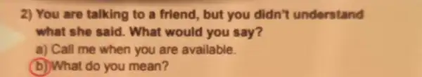 2) You are talking to a friend, but you didn't understand
what she said.. What would you say?
a) Call me when you are available.
(b) What do you mean?