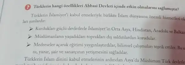 (2) Türklerin hangi ozellikleri Abbasi Devleti içinde etkin olmalarini saglamiştur?
Türklerin Islamiyet'kabul etmeleriyle birlikte Islam dünyasina onemli hizmetleri ol
lan sunlardir:
> Kurduklari gúclu devletlerle Islamiyet'in Orta Asya, Hindistan Anadolu ve Balkan
Müslümanlarin yaşadiklari topraklari dis saldirilardan korudular.
Medreseler açarak egitimi yayginlastirdilar, bilimsel calismalari tesvik ettiler Bus
ni, yazar, sair ve sanatçinin yetismesini sagladilar.
Türklerin Islam dinini kabul etmelerinin ardindan Asya'da Müslüman Türk devletle