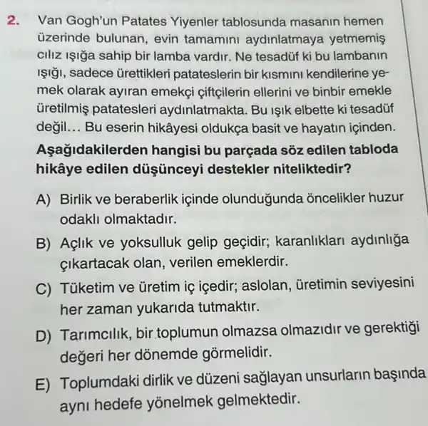 2. Van Gogh'un Patates Yiyenler tablosunda masanin hemen
üzerinde bulunan , evin tamamini aydinlatmaya yetmemis
ciliz Işiğa sahip bir lamba vardir. Ne tesadúf ki bu lambanin
ISI ¡I, sadece ürettikleri patateslerin bir kismini kendilerine ye-
mek olarak ayiran emekçi çiftçilerin ellerini ve binbir emekle
üretilmiş patatesleri aydinlatmakta. Bu işik elbette ki tesadúf
değil __ Bu eserin hikâyesi oldukça basit ve hayatin içinden.
Asağidakiler Jen hangisi bu parçada sôz edilen tabloda
hikâye edilen düşünceyi destekler niteliktedir?
A) Birlik ve beraberlik içinde olunduğunda oncelikler huzur
odakli olmaktadir.
B) Aglik ve yoksulluk gelip geçidir; karanliklari aydinliga
çikartacak olan verilen emeklerdir.
C) Tủketim ve Gretim is içedir; aslolan ùretimin seviyesini
her zaman yukarida tutmaktir.
D)Tarimcilik, bir toplumun olmazsa olmazidir ve gerektigi
degeri her donemde gormelidir.
E) Toplumdaki dirlik ve düzeni saglayan unsurlarin başinda