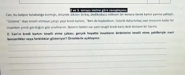 2 ve 3. soruyu metne gõre cevaplayiniz.
Can, bu kalpsiz kalabaliga kizmişti,onünde dikilen birkaç dedikoducu eldiveni bir kenara iterek kartin yanina yaklaşti.
" üzülme" diye teselli etmeye califtl yesil kredi kartini, "Ben de kayboldum. Ustelik daha birkaç saat oncesine kadar bir
insanken simdi gōrdügün gibi anahtarim. Beterin beteri var yani sevgili kredi karti dedi dostane bir tavirla.
2. Can'in kredi kartini teselli etme çabas!gerçek hayatta insanlarin birbirlerini teselli etme sekilleriyle nasil
benzerlikler veya farkliliklar gosteriyor?Ôrneklerle açiklayiniz.
__