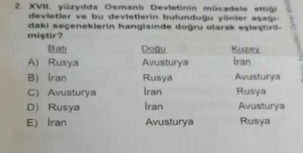 2. XVII. yüzyild Osmanl Devletinin mücadele ettigi
devletler ve bu devletle rin bulundugu
daki seceneklerin hangisinde dogru olarak eslestiril-
mistir?
Bati	Dogu	Kuzey
A) Rusya	Avusturya	Iran
B) iran	Rusya	Avusturya
C Avusturya	Iran	Rusya
D) Rusya	Iran	Avusturya
E) Iran	Avusturya	Rusya