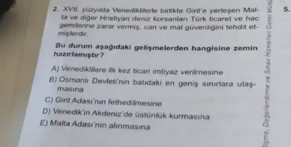 2. XVII. yüzyilda Venediklilerle birlikte Girit'e yerlesen Mal-
ta ve diger Hristiyan deniz korsanlari Türk ticaret ve hac
gemilerine zarar vermis, can ve mal gũvenligini tehdit et-
mislerdir.
Bu durum aşağidaki gelismelerden hangisine zemin
hazirlamiştir?
A) Venediklilere ilk kez ticari imtiyaz verilmesine
B) Osmanll Devleti'nin batidaki en genis sinirlara ulas-
masina
C) Girit Adasi'nin fethedilmesine
D) Venedik'in Akdeniz'de üstúnlük kurmasina
E) Malta Adasi'nin alinmasina
5.