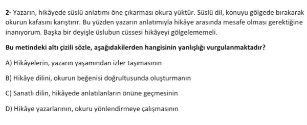 2- Yazarin, hikâyede sũslüủ anlatim ōne çkarmasi okura yúktũr. Süslü dii, konuyu golgede birakarak
okurun kafasini karişturnr. Bu yüzden yazarin anlatimuyla hikâye arasinda mesafe olmasi gerektigine
inaniyorum. Başka bir deyişle üslubun cüssesi hikâyeyi gõlgelememeli.
Bu metindeki alti gizili sõzle, aşağidakilerden hangisinin yanlişligi vurgulanmaktadir?
A) Hikâyelerin, yazarin yaşamindan izler taşimasinin
B) Hikâye dilini, okurun beğenisi doğrultusunda olusturmanin
C) Sanatli dilin, hikâyede anlatilanlarin ontine gecmesinin
D) Hikâye yazarlarinin, okuru yōnlendirmeye calismasinin