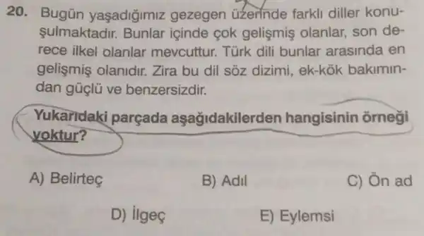 20. Bugün yaşadiğimiz gezegen üzerinde farkli diller konu-
sulmaktadir.Bunlar icinde cok gelişmiş olanlar, son de-
rece ilkel olanlar mevcuttur.Türk dili bunlar arasinda en
gelismis olanidir. Zira bu dil sóz dizimi, ek-kok bakimin-
dan gủclü ve benzersizdir.
Yukaridaki parçada aşağidakilerden hangisinin ôrnegi
yoktur?
A) Belirteç
B) Adil
C) Ôn ad
D) ilgeç
E) Eylemsi