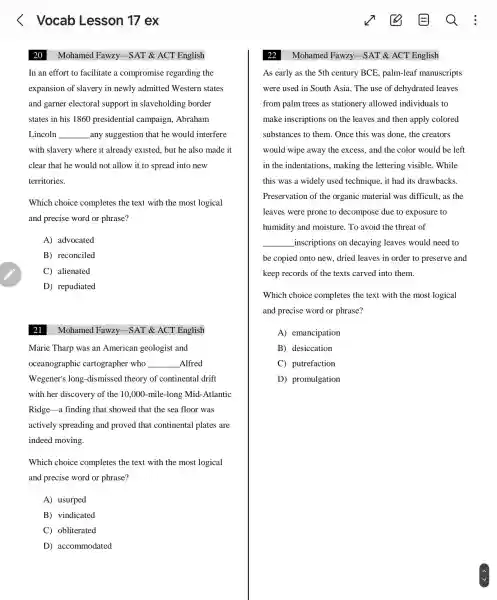 20 Mohamed Fawzy -SAT&ACT English
In an effort to facilitate a compromise regarding the
expansion of slavery in newly admitted Western states
and garner electoral support in slaveholding border
states in his 1860 presidential campaign,Abraham
Lincoln __ _any suggestion that he would interfere
with slavery where it already existed, but he also made it
clear that he would not allow it to spread into new
territories.
Which choice completes the text with the most logical
and precise word or phrase?
A)advocated
B)reconciled
C)alienated
D)repudiated
21
Mohamed Fawzy SAT &ACT English
Marie Tharp was an American geologist and
oceanographic cartographer who __ Alfred
Wegener's long -dismissed theory of continental drift
with her discovery of the 10.000 -mile-long Mid -Atlantic
Ridge-a finding that showed that the sea floor was
actively spreading and proved that continental plates are
indeed moving.
Which choice completes the text with the most logical
and precise word or phrase?
A) usurped
B)vindicated
C)obliterated
D)accommodated
Mohamed Fawzy -SAT &ACT English
As early as the 5th century BCE , palm-leaf manuscripts
were used in South Asia . The use of dehydrated leaves
from palm trees as stationery allowed individuals to
make inscriptions on the leaves and then apply colored
substances to them . Once this was done , the creators
would wipe away the excess,and the color would be left
in the indentations , making the lettering visible..While
this was a widely used technique, it had its drawbacks.
Preservation of the organic material was difficult,as the
leaves were prone to decompose due to exposure to
humidity and moisture To avoid the threat of
__ _inscriptions on decaying leaves would need to
be copied onto new.dried leaves in order to preserve and
keep records of the texts carved into them.
Which choice completes the text with the most logical
and precise word or phrase?
A)emancipation
B)desiccation
C)putrefaction
D)promulgation