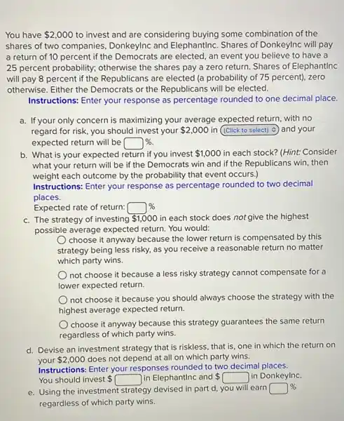 You have 2,000 to invest and are considering buying some combination of the
shares of two companies Donkeylnc and ElephantInc. Shares of Donkeylnc will pay
a return of 10 percent if the Democrats are elected, an event you believe to have a
25 percent probability;otherwise the shares pay a zero return. Shares of ElephantInc
will pay 8 percent if the Republicans are elected (a probability of 75 percent), zero
otherwise. Either the Democrats or the Republicans will be elected.
Instructions: Enter your response as percentage rounded to one decimal place.
a. If your only concern is maximizing your average expected return, with no
regard for risk, you should invest your 2,000 in square  and your
expected return will be square % .
b. What is your expected return if you invest 1,000 in each stock? (Hint:Consider
what your return will be if the Democrats win and if the Republicans win, then
weight each outcome by the probability that event occurs.)
Instructions: Enter your response as percentage rounded to two decimal
places.
Expected rate of return: square % 
c. The strategy of investing 1,000 in each stock does not give the highest
possible average expected return. You would:
choose it anyway because the lower return is compensated by this
strategy being less risky.as you receive a reasonable return no matter
which party wins.
not choose it because a less risky strategy cannot compensate for a
lower expected return.
not choose it because you should always choose the strategy with the
highest average expected return.
choose it anyway because this strategy guarantees the same return
regardless of which party wins.
d. Devise an investment strategy that is riskless that is, one in which the return on
your 2,000 does not depend at all on which party wins.
Instructions: Enter your responses rounded to two decimal places.